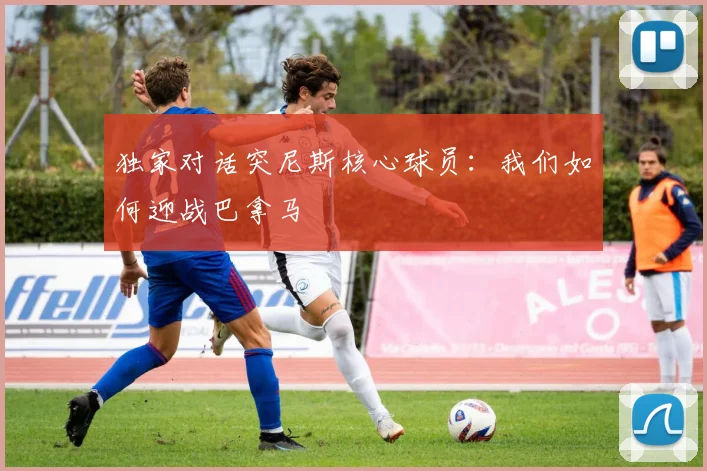 独家对话突尼斯核心球员：我们如何迎战巴拿马