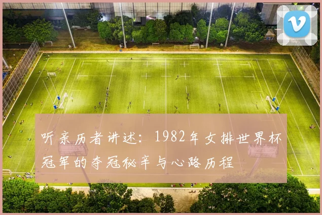 听亲历者讲述:1982年女排世界杯冠军的夺冠秘辛与心路历程