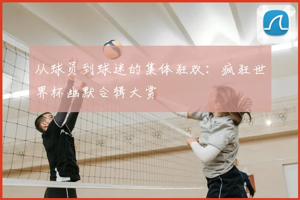 从球员到球迷的集体狂欢:疯狂世界杯幽默合辑大赏