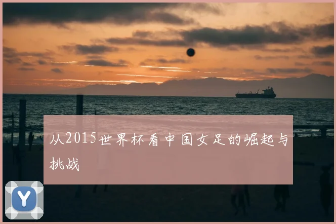 从2015世界杯看中国女足的崛起与挑战