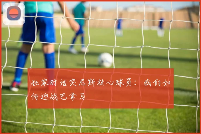 独家对话突尼斯核心球员：我们如何迎战巴拿马