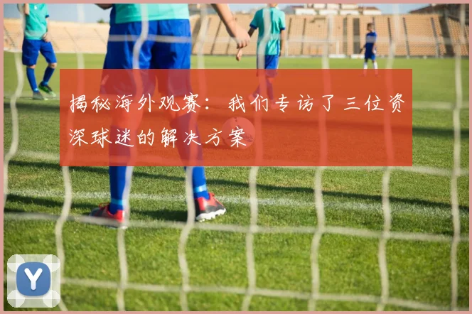 揭秘海外观赛：我们专访了三位资深球迷的解决方案