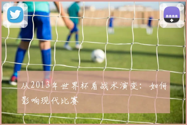 从2013年世界杯看战术演变:如何影响现代比赛