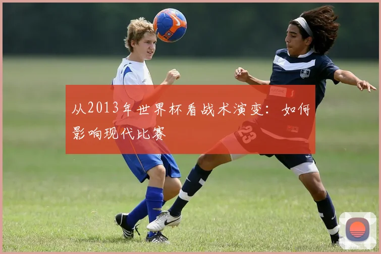 从2013年世界杯看战术演变：如何影响现代比赛