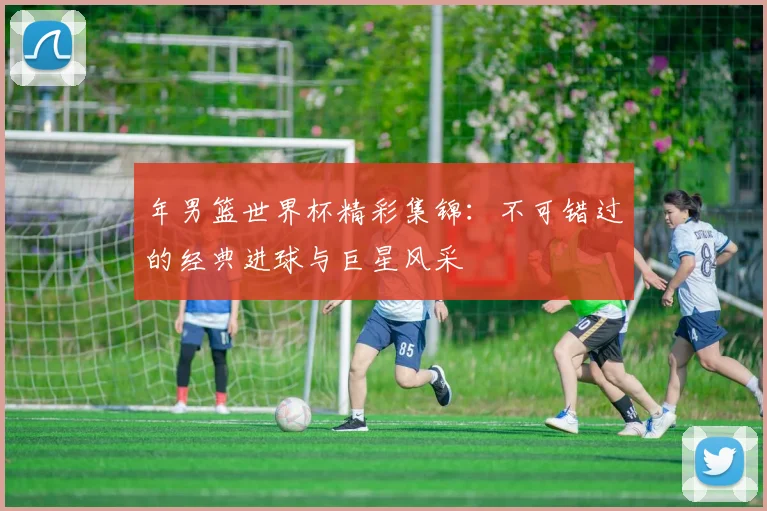 年男篮世界杯精彩集锦：不可错过的经典进球与巨星风采