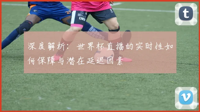 深度解析：世界杯直播的实时性如何保障与潜在延迟因素