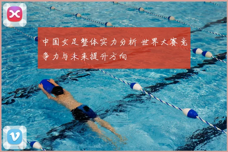 中国女足整体实力分析 世界大赛竞争力与未来提升方向