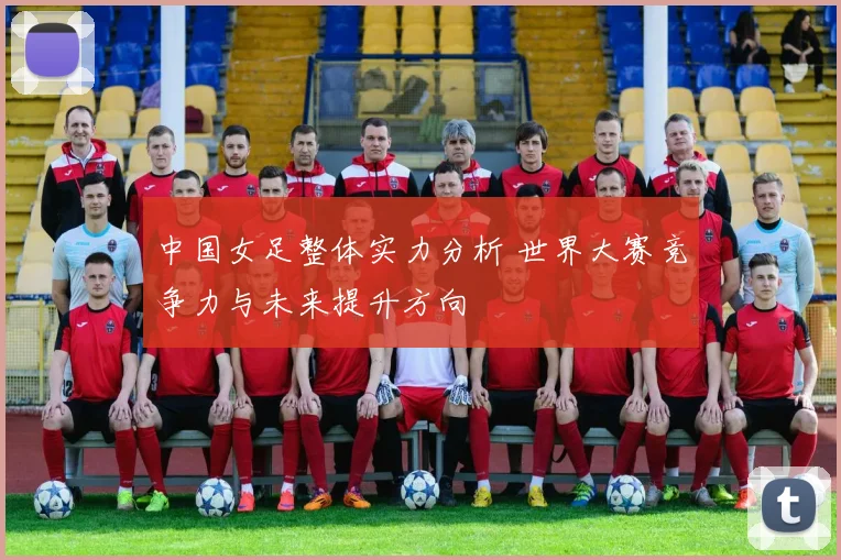 中国女足整体实力分析 世界大赛竞争力与未来提升方向