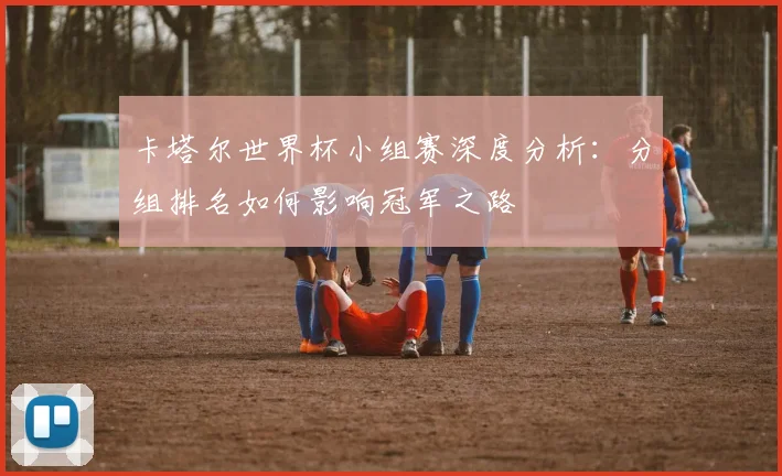卡塔尔世界杯小组赛深度分析：分组排名如何影响冠军之路